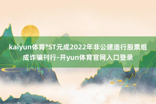 kaiyun体育*ST元成2022年非公建造行股票组成诈骗刊行-开yun体育官网入口登录