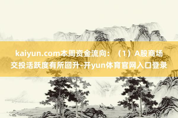 kaiyun.com 本周资金流向:(1)A股商场交投活跃度有所回升-开yun体育官网入口登录