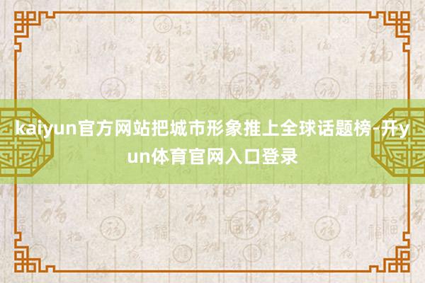 kaiyun官方网站把城市形象推上全球话题榜-开yun体育官网入口登录
