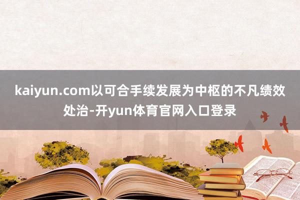 kaiyun.com以可合手续发展为中枢的不凡绩效处治-开yun体育官网入口登录