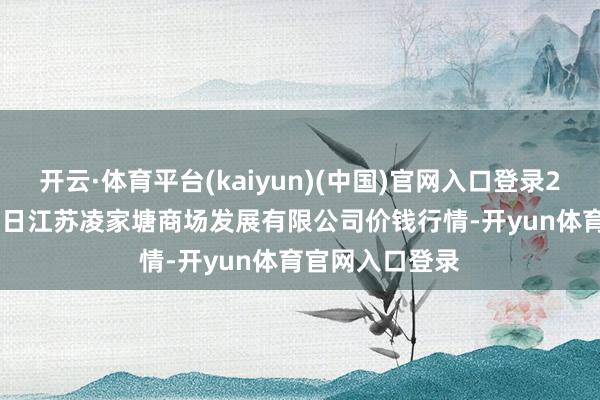 开云·体育平台(kaiyun)(中国)官网入口登录2025年10月24日江苏凌家塘商场发展有限公司价钱行情-开yun体育官网入口登录