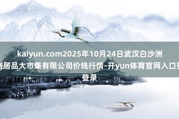 kaiyun.com2025年10月24日武汉白沙洲农副居品大市集有限公司价钱行情-开yun体育官网入口登录