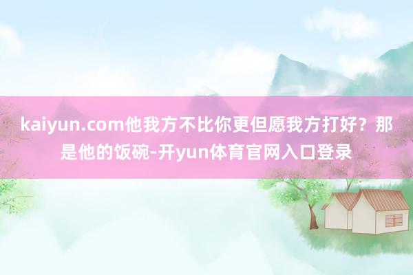 kaiyun.com他我方不比你更但愿我方打好?那是他的饭碗-开yun体育官网入口登录