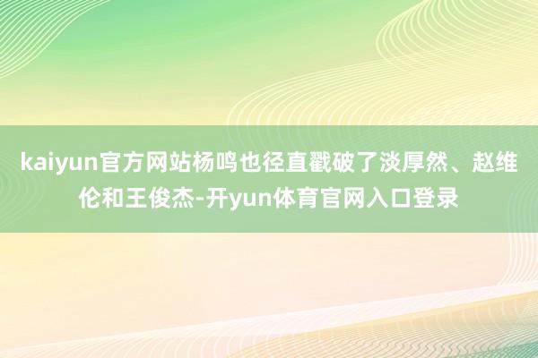 kaiyun官方网站杨鸣也径直戳破了淡厚然、赵维伦和王俊杰-开yun体育官网入口登录
