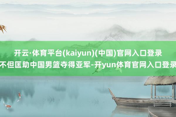 开云·体育平台(kaiyun)(中国)官网入口登录不但匡助中国男篮夺得亚军-开yun体育官网入口登录
