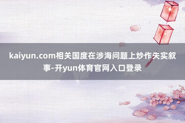 kaiyun.com相关国度在涉海问题上炒作失实叙事-开yun体育官网入口登录