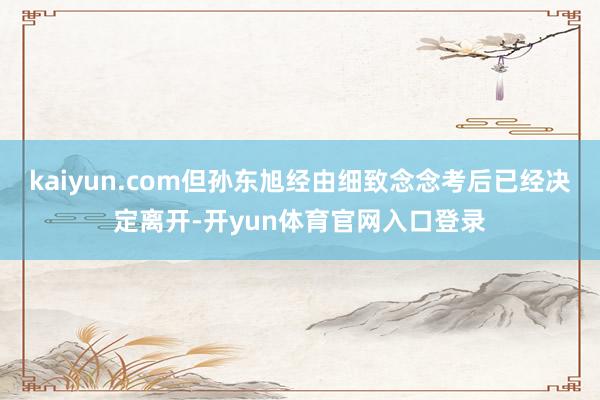 kaiyun.com但孙东旭经由细致念念考后已经决定离开-开yun体育官网入口登录