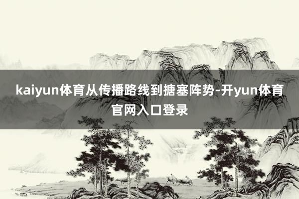 kaiyun体育从传播路线到搪塞阵势-开yun体育官网入口登录