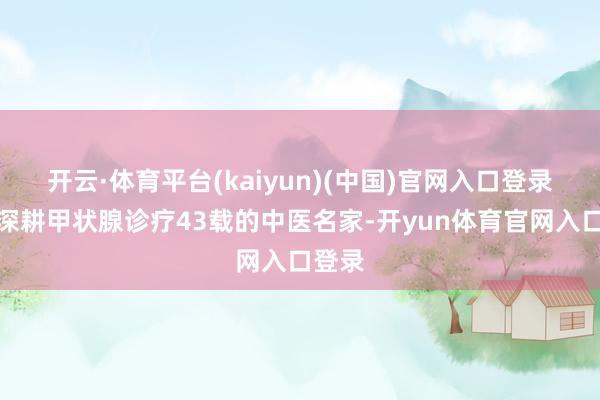 开云·体育平台(kaiyun)(中国)官网入口登录这位深耕甲状腺诊疗43载的中医名家-开yun体育官网入口登录