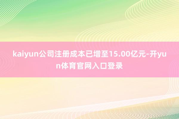 kaiyun公司注册成本已增至15.00亿元-开yun体育官网入口登录