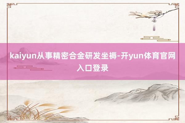 kaiyun从事精密合金研发坐褥-开yun体育官网入口登录