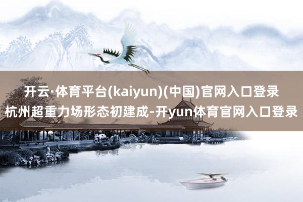 开云·体育平台(kaiyun)(中国)官网入口登录杭州超重力场形态初建成-开yun体育官网入口登录