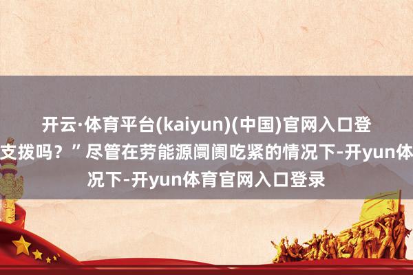 开云·体育平台(kaiyun)(中国)官网入口登录他们还会赓续支拨吗?”尽管在劳能源阛阓吃紧的情况下-开yun体育官网入口登录
