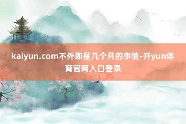 kaiyun.com不外即是几个月的事情-开yun体育官网入口登录