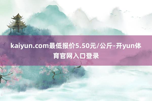 kaiyun.com最低报价5.50元/公斤-开yun体育官网入口登录