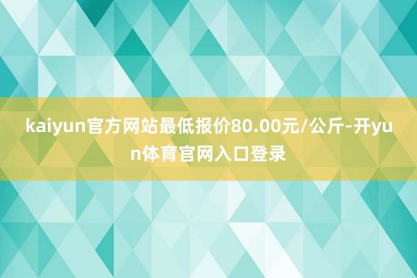 kaiyun官方网站最低报价80.00元/公斤-开yun体育官网入口登录