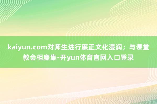 kaiyun.com对师生进行廉正文化浸润；与课堂教会相麇集-开yun体育官网入口登录