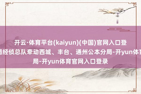 开云·体育平台(kaiyun)(中国)官网入口登录北京市公安局经侦总队牵动西城、丰台、通州公本分局-开yun体育官网入口登录