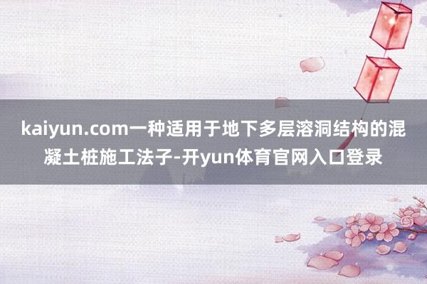 kaiyun.com一种适用于地下多层溶洞结构的混凝土桩施工法子-开yun体育官网入口登录