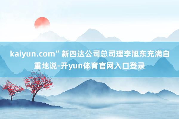 kaiyun.com”新四达公司总司理李旭东充满自重地说-开yun体育官网入口登录