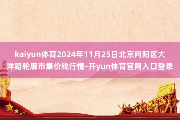 kaiyun体育2024年11月25日北京向阳区大洋路轮廓市集价钱行情-开yun体育官网入口登录