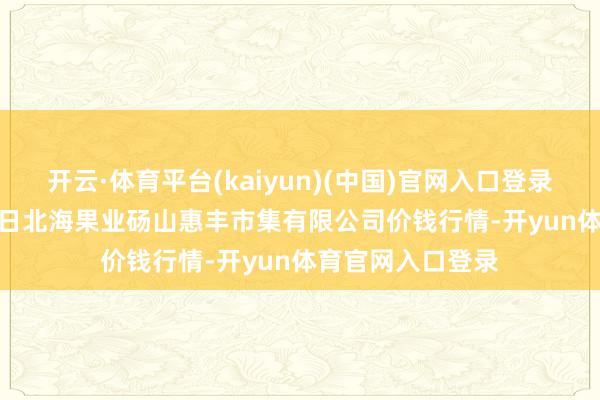 开云·体育平台(kaiyun)(中国)官网入口登录2024年11月25日北海果业砀山惠丰市集有限公司价钱行情-开yun体育官网入口登录
