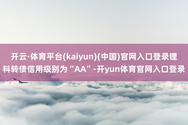 开云·体育平台(kaiyun)(中国)官网入口登录锂科转债信用级别为“AA”-开yun体育官网入口登录