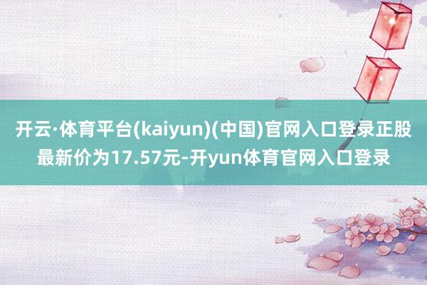 开云·体育平台(kaiyun)(中国)官网入口登录正股最新价为17.57元-开yun体育官网入口登录