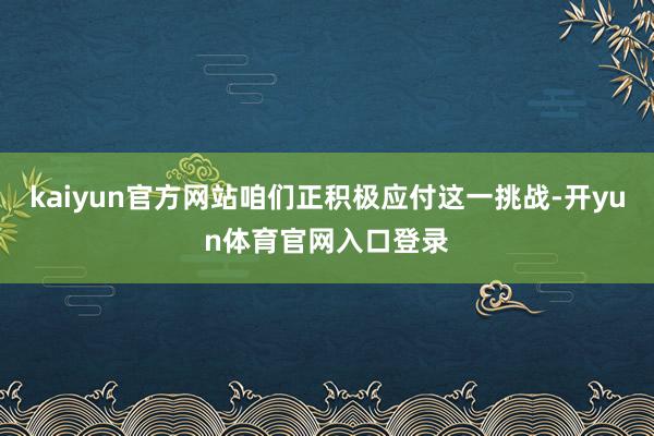kaiyun官方网站咱们正积极应付这一挑战-开yun体育官网入口登录