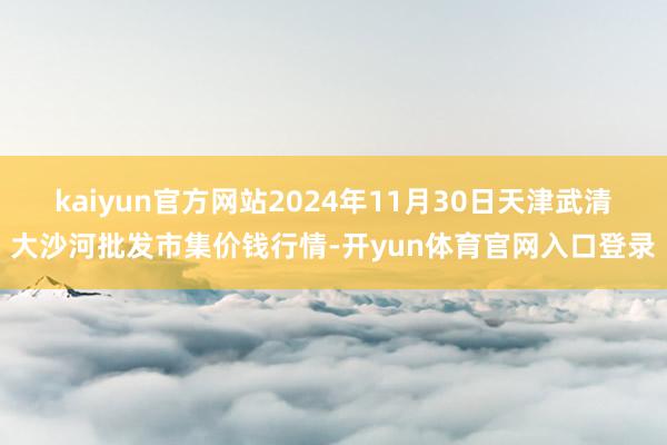 kaiyun官方网站2024年11月30日天津武清大沙河批发市集价钱行情-开yun体育官网入口登录