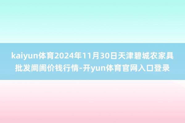 kaiyun体育2024年11月30日天津碧城农家具批发阛阓价钱行情-开yun体育官网入口登录