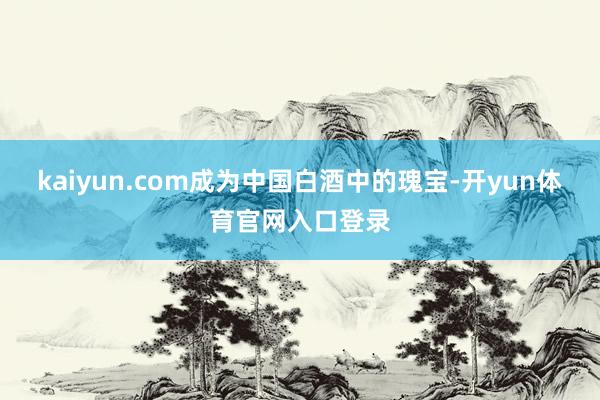 kaiyun.com成为中国白酒中的瑰宝-开yun体育官网入口登录