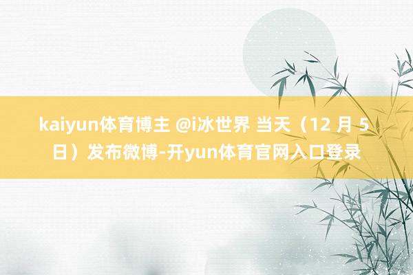 kaiyun体育博主 @i冰世界 当天（12 月 5 日）发布微博-开yun体育官网入口登录
