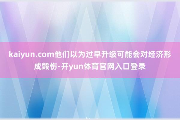 kaiyun.com他们以为过早升级可能会对经济形成毁伤-开yun体育官网入口登录