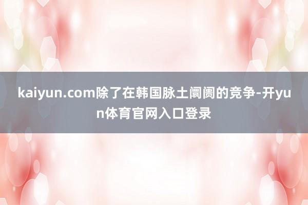 kaiyun.com除了在韩国脉土阛阓的竞争-开yun体育官网入口登录