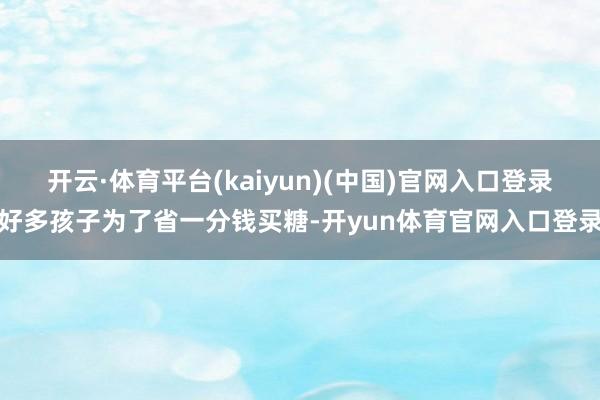 开云·体育平台(kaiyun)(中国)官网入口登录好多孩子为了省一分钱买糖-开yun体育官网入口登录