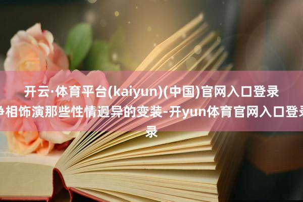 开云·体育平台(kaiyun)(中国)官网入口登录争相饰演那些性情迥异的变装-开yun体育官网入口登录