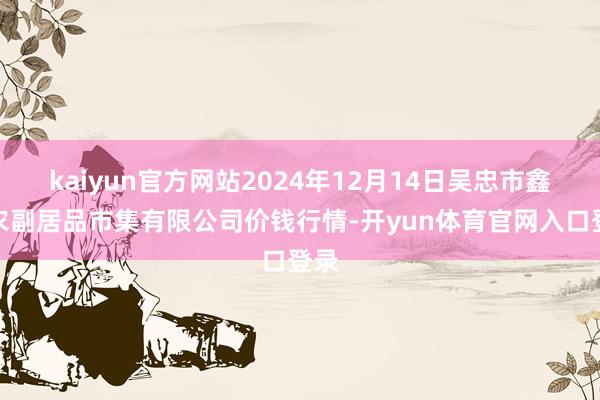 kaiyun官方网站2024年12月14日吴忠市鑫鲜农副居品市集有限公司价钱行情-开yun体育官网入口登录