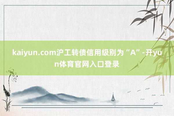 kaiyun.com沪工转债信用级别为“A”-开yun体育官网入口登录