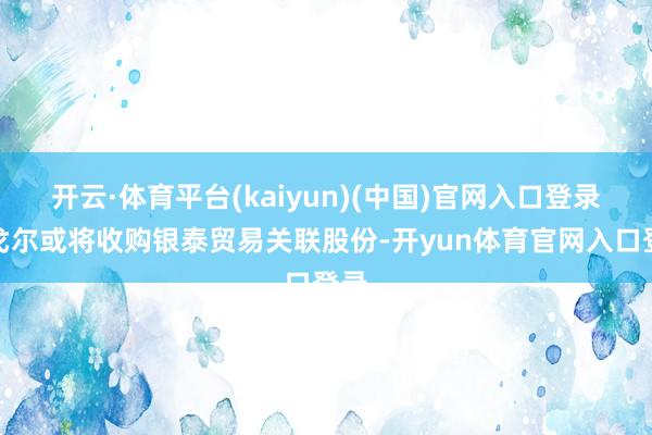 开云·体育平台(kaiyun)(中国)官网入口登录雅戈尔或将收购银泰贸易关联股份-开yun体育官网入口登录