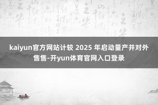 kaiyun官方网站计较 2025 年启动量产并对外售售-开yun体育官网入口登录