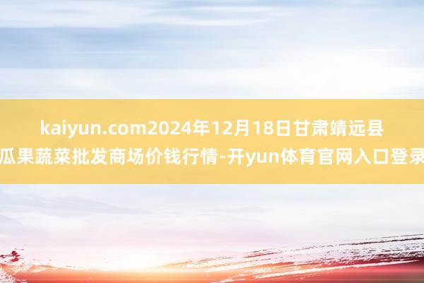 kaiyun.com2024年12月18日甘肃靖远县瓜果蔬菜批发商场价钱行情-开yun体育官网入口登录