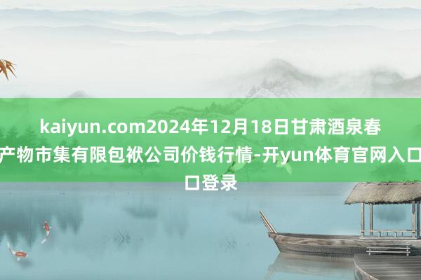 kaiyun.com2024年12月18日甘肃酒泉春光农产物市集有限包袱公司价钱行情-开yun体育官网入口登录