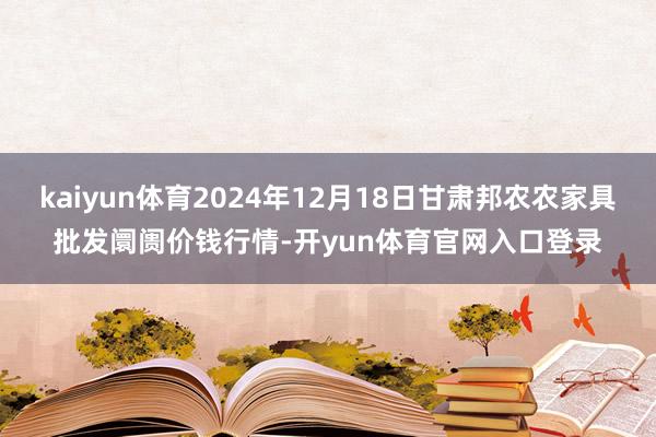 kaiyun体育2024年12月18日甘肃邦农农家具批发阛阓价钱行情-开yun体育官网入口登录
