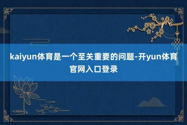 kaiyun体育是一个至关重要的问题-开yun体育官网入口登录