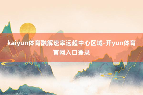 kaiyun体育融解速率远超中心区域-开yun体育官网入口登录