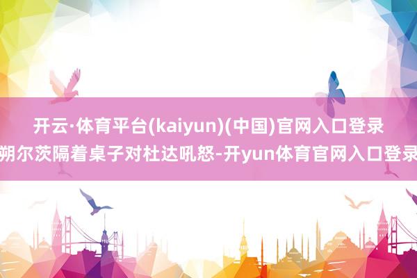 开云·体育平台(kaiyun)(中国)官网入口登录朔尔茨隔着桌子对杜达吼怒-开yun体育官网入口登录