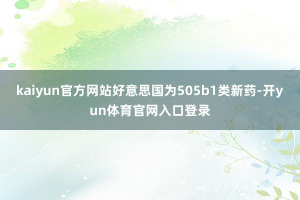 kaiyun官方网站好意思国为505b1类新药-开yun体育官网入口登录