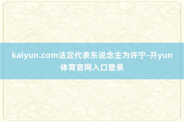 kaiyun.com法定代表东说念主为许宁-开yun体育官网入口登录