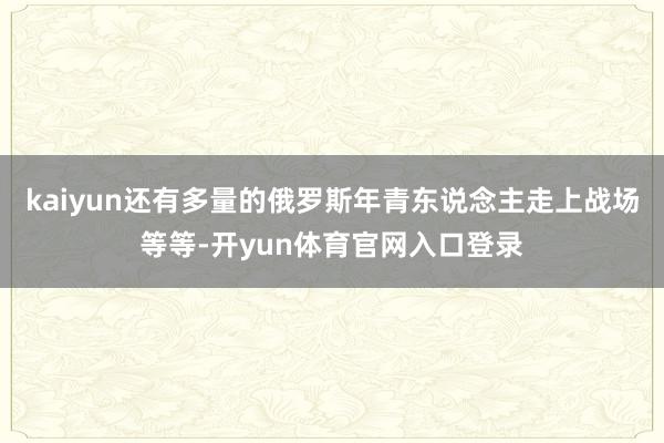 kaiyun还有多量的俄罗斯年青东说念主走上战场等等-开yun体育官网入口登录